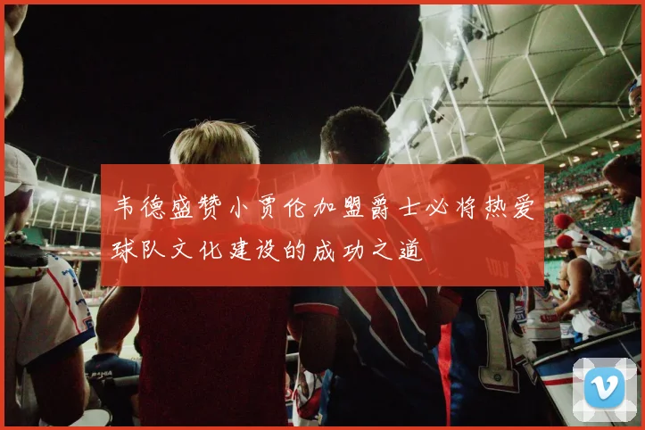 韦德盛赞小贾伦加盟爵士必将热爱球队文化建设的成功之道