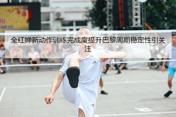 全红婵新动作训练完成度提升巴黎周期稳定性引关注