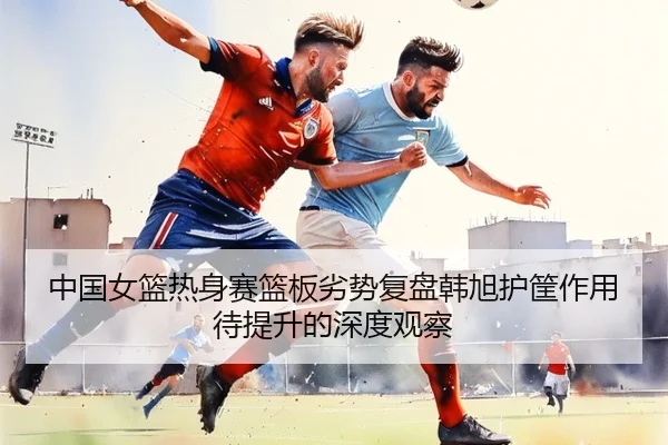 中国女篮热身赛篮板劣势复盘韩旭护筐作用待提升的深度观察