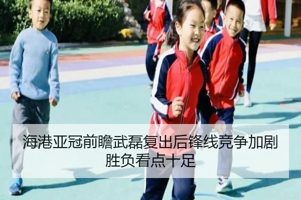 海港亚冠前瞻武磊复出后锋线竞争加剧胜负看点十足