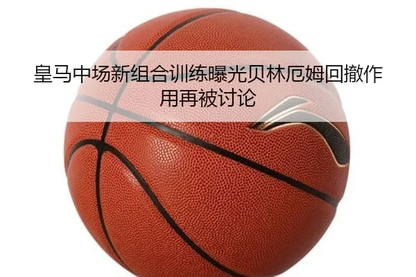 皇马中场新组合训练曝光贝林厄姆回撤作用再被讨论