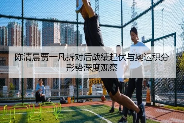 陈清晨贾一凡拆对后战绩起伏与奥运积分形势深度观察